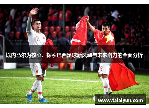 以内马尔为核心，探索巴西足球新风潮与未来潜力的全面分析