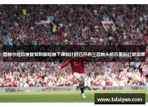图赫尔或将接管曼联滕哈赫下课倒计时已开启三冠教头能否重振红魔荣耀