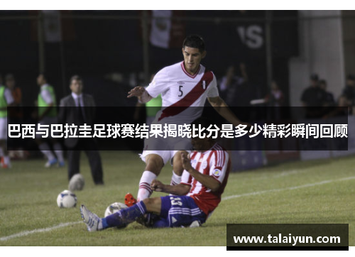 巴西与巴拉圭足球赛结果揭晓比分是多少精彩瞬间回顾